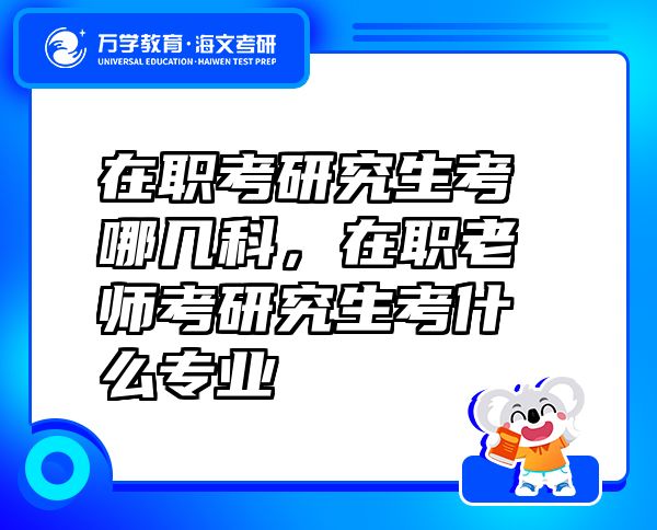 在職考研究生考哪幾科，在職老師考研究生考什么專業(yè)